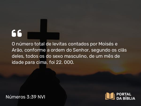 Números 3:39 NVI - O número total de levitas contados por Moisés e Arão, conforme a ordem do Senhor, segundo os clãs deles, todos os do sexo masculino, de um mês de idade para cima, foi 22. 000.