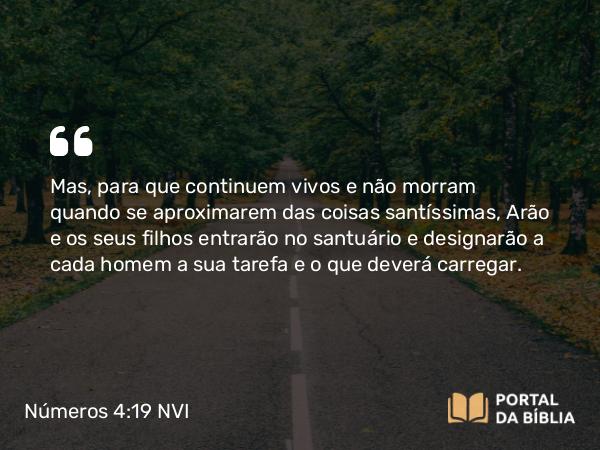 Números 4:19-20 NVI - Mas, para que continuem vivos e não morram quando se aproximarem das coisas santíssimas, Arão e os seus filhos entrarão no santuário e designarão a cada homem a sua tarefa e o que deverá carregar.