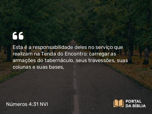 Números 4:31-32 NVI - Esta é a responsabilidade deles no serviço que realizam na Tenda do Encontro: carregar as armações do tabernáculo, seus travessões, suas colunas e suas bases,