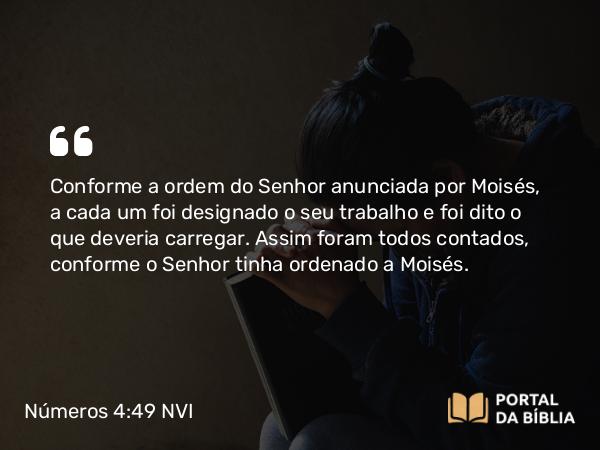 Números 4:49 NVI - Conforme a ordem do Senhor anunciada por Moisés, a cada um foi designado o seu trabalho e foi dito o que deveria carregar. Assim foram todos contados, conforme o Senhor tinha ordenado a Moisés.