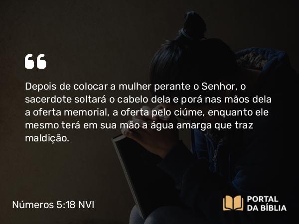 Números 5:18 NVI - Depois de colocar a mulher perante o Senhor, o sacerdote soltará o cabelo dela e porá nas mãos dela a oferta memorial, a oferta pelo ciúme, enquanto ele mesmo terá em sua mão a água amarga que traz maldição.