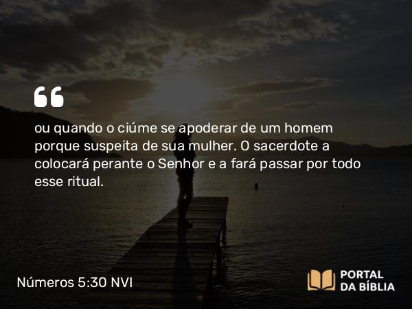 Números 5:30 NVI - ou quando o ciúme se apoderar de um homem porque suspeita de sua mulher. O sacerdote a colocará perante o Senhor e a fará passar por todo esse ritual.