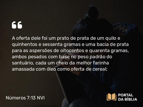 Números 7:13 NVI - A oferta dele foi um prato de prata de um quilo e quinhentos e sessenta gramas e uma bacia de prata para as aspersões de oitocentos e quarenta gramas, ambos pesados com base no peso padrão do santuário, cada um cheio da melhor farinha amassada com óleo como oferta de cereal;