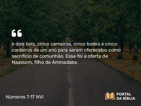 Números 7:17 NVI - e dois bois, cinco carneiros, cinco bodes e cinco cordeiros de um ano para serem oferecidos como sacrifício de comunhão. Essa foi a oferta de Naassom, filho de Aminadabe.