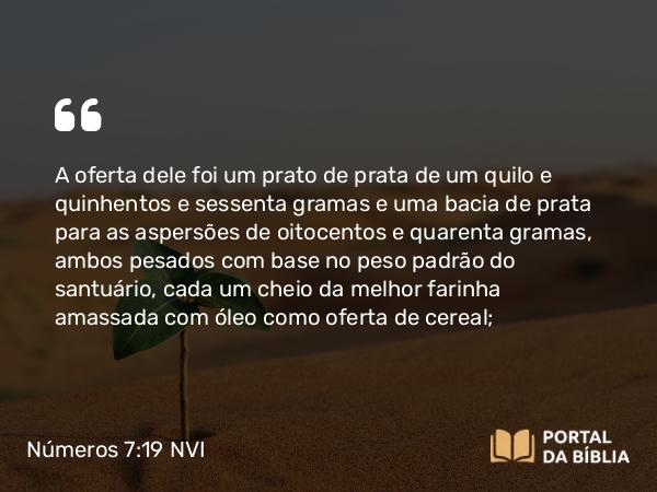 Números 7:19 NVI - A oferta dele foi um prato de prata de um quilo e quinhentos e sessenta gramas e uma bacia de prata para as aspersões de oitocentos e quarenta gramas, ambos pesados com base no peso padrão do santuário, cada um cheio da melhor farinha amassada com óleo como oferta de cereal;