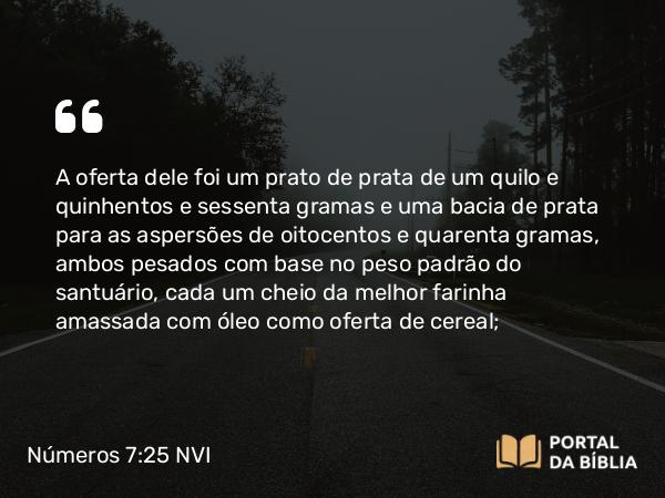 Números 7:25 NVI - A oferta dele foi um prato de prata de um quilo e quinhentos e sessenta gramas e uma bacia de prata para as aspersões de oitocentos e quarenta gramas, ambos pesados com base no peso padrão do santuário, cada um cheio da melhor farinha amassada com óleo como oferta de cereal;