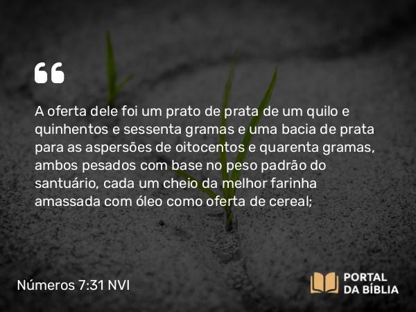 Números 7:31 NVI - A oferta dele foi um prato de prata de um quilo e quinhentos e sessenta gramas e uma bacia de prata para as aspersões de oitocentos e quarenta gramas, ambos pesados com base no peso padrão do santuário, cada um cheio da melhor farinha amassada com óleo como oferta de cereal;