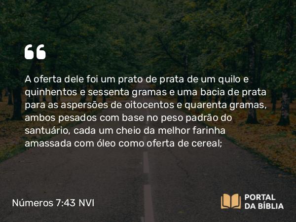 Números 7:43 NVI - A oferta dele foi um prato de prata de um quilo e quinhentos e sessenta gramas e uma bacia de prata para as aspersões de oitocentos e quarenta gramas, ambos pesados com base no peso padrão do santuário, cada um cheio da melhor farinha amassada com óleo como oferta de cereal;