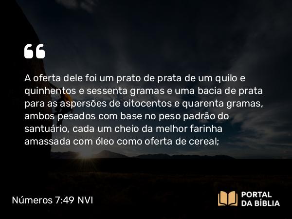 Números 7:49 NVI - A oferta dele foi um prato de prata de um quilo e quinhentos e sessenta gramas e uma bacia de prata para as aspersões de oitocentos e quarenta gramas, ambos pesados com base no peso padrão do santuário, cada um cheio da melhor farinha amassada com óleo como oferta de cereal;