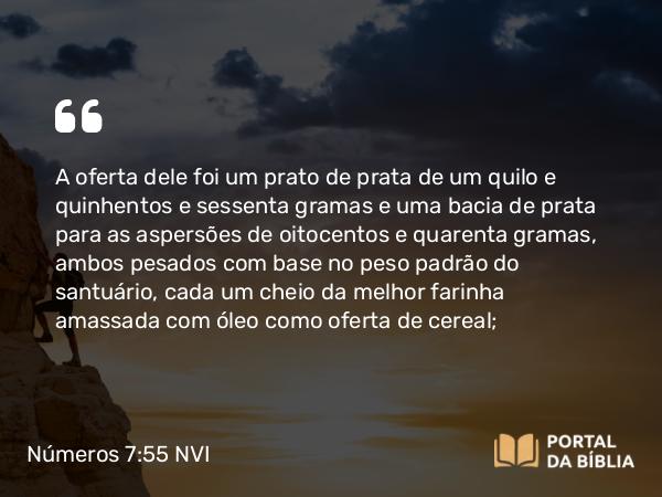 Números 7:55 NVI - A oferta dele foi um prato de prata de um quilo e quinhentos e sessenta gramas e uma bacia de prata para as aspersões de oitocentos e quarenta gramas, ambos pesados com base no peso padrão do santuário, cada um cheio da melhor farinha amassada com óleo como oferta de cereal;