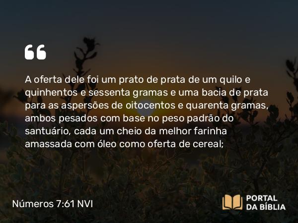 Números 7:61 NVI - A oferta dele foi um prato de prata de um quilo e quinhentos e sessenta gramas e uma bacia de prata para as aspersões de oitocentos e quarenta gramas, ambos pesados com base no peso padrão do santuário, cada um cheio da melhor farinha amassada com óleo como oferta de cereal;