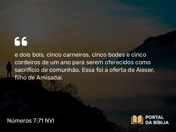 Números 7:71 NVI - e dois bois, cinco carneiros, cinco bodes e cinco cordeiros de um ano para serem oferecidos como sacrifício de comunhão. Essa foi a oferta de Aieser, filho de Amisadai.