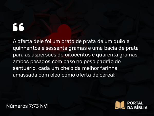 Números 7:73 NVI - A oferta dele foi um prato de prata de um quilo e quinhentos e sessenta gramas e uma bacia de prata para as aspersões de oitocentos e quarenta gramas, ambos pesados com base no peso padrão do santuário, cada um cheio da melhor farinha amassada com óleo como oferta de cereal;