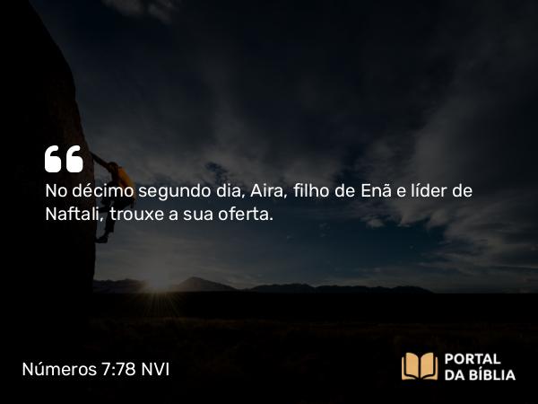 Números 7:78 NVI - No décimo segundo dia, Aira, filho de Enã e líder de Naftali, trouxe a sua oferta.