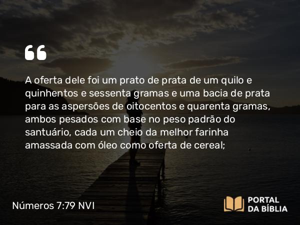 Números 7:79 NVI - A oferta dele foi um prato de prata de um quilo e quinhentos e sessenta gramas e uma bacia de prata para as aspersões de oitocentos e quarenta gramas, ambos pesados com base no peso padrão do santuário, cada um cheio da melhor farinha amassada com óleo como oferta de cereal;