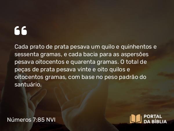 Números 7:85 NVI - Cada prato de prata pesava um quilo e quinhentos e sessenta gramas, e cada bacia para as aspersões pesava oitocentos e quarenta gramas. O total de peças de prata pesava vinte e oito quilos e oitocentos gramas, com base no peso padrão do santuário.