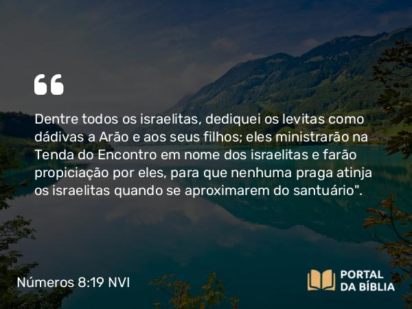 Números 8:19 NVI - Dentre todos os israelitas, dediquei os levitas como dádivas a Arão e aos seus filhos; eles ministrarão na Tenda do Encontro em nome dos israelitas e farão propiciação por eles, para que nenhuma praga atinja os israelitas quando se aproximarem do santuário