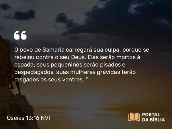 Oséias 13:16 NVI - O povo de Samaria carregará sua culpa, porque se rebelou contra o seu Deus. Eles serão mortos à espada; seus pequeninos serão pisados e despedaçados, suas mulheres grávidas terão rasgados os seus ventres. 