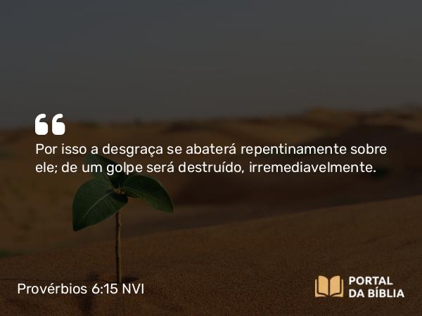 Provérbios 6:15 NVI - Por isso a desgraça se abaterá repentinamente sobre ele; de um golpe será destruído, irremediavelmente.