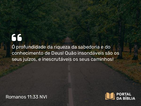 Romanos 11:33-34 NVI - Ó profundidade da riqueza da sabedoria e do conhecimento de Deus! Quão insondáveis são os seus juízos, e inescrutáveis os seus caminhos!