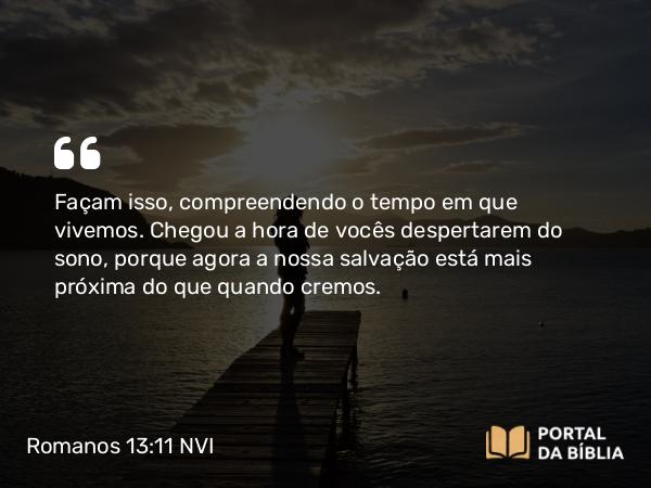 Romanos 13:11-12 NVI - Façam isso, compreendendo o tempo em que vivemos. Chegou a hora de vocês despertarem do sono, porque agora a nossa salvação está mais próxima do que quando cremos.