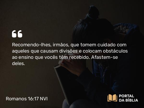 Romanos 16:17-18 NVI - Recomendo-lhes, irmãos, que tomem cuidado com aqueles que causam divisões e colocam obstáculos ao ensino que vocês têm recebido. Afastem-se deles.