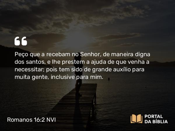 Romanos 16:2 NVI - Peço que a recebam no Senhor, de maneira digna dos santos, e lhe prestem a ajuda de que venha a necessitar; pois tem sido de grande auxílio para muita gente, inclusive para mim.