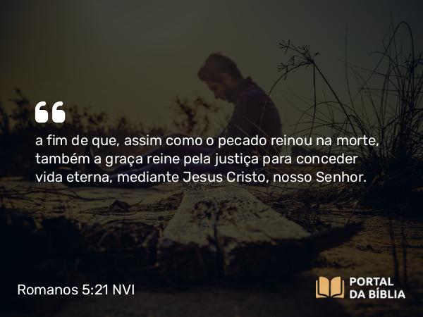 Romanos 5:21 NVI - a fim de que, assim como o pecado reinou na morte, também a graça reine pela justiça para conceder vida eterna, mediante Jesus Cristo, nosso Senhor.