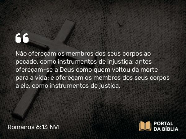 Romanos 6:13 NVI - Não ofereçam os membros dos seus corpos ao pecado, como instrumentos de injustiça; antes ofereçam-se a Deus como quem voltou da morte para a vida; e ofereçam os membros dos seus corpos a ele, como instrumentos de justiça.