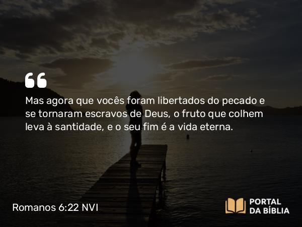 Romanos 6:22 NVI - Mas agora que vocês foram libertados do pecado e se tornaram escravos de Deus, o fruto que colhem leva à santidade, e o seu fim é a vida eterna.