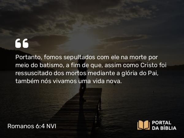 Romanos 6:4-5 NVI - Portanto, fomos sepultados com ele na morte por meio do batismo, a fim de que, assim como Cristo foi ressuscitado dos mortos mediante a glória do Pai, também nós vivamos uma vida nova.