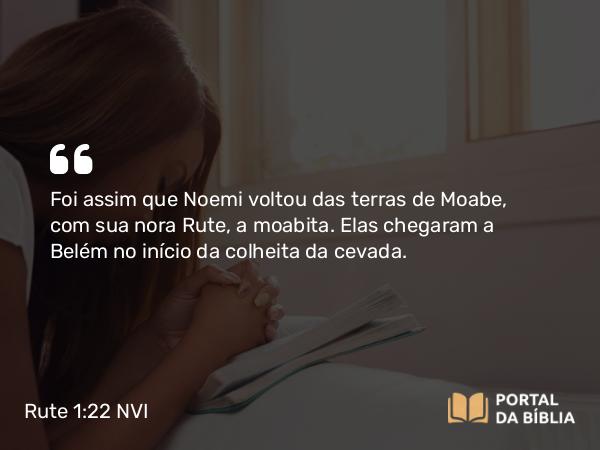 Rute 1:22 NVI - Foi assim que Noemi voltou das terras de Moabe, com sua nora Rute, a moabita. Elas chegaram a Belém no início da colheita da cevada.