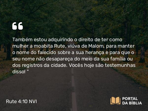 Rute 4:10 NVI - Também estou adquirindo o direito de ter como mulher a moabita Rute, viúva de Malom, para manter o nome do falecido sobre a sua herança e para que o seu nome não desapareça do meio da sua família ou dos registros da cidade. Vocês hoje são testemunhas disso! 