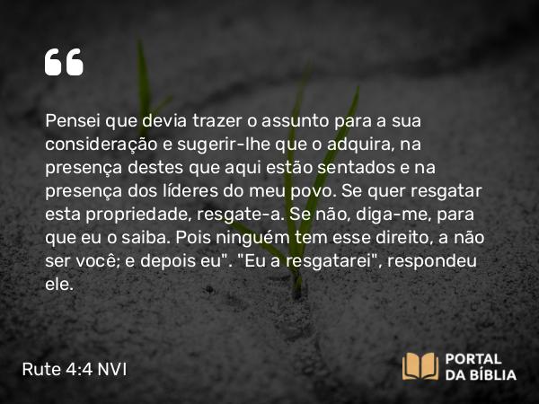 Rute 4:4 NVI - Pensei que devia trazer o assunto para a sua consideração e sugerir-lhe que o adquira, na presença destes que aqui estão sentados e na presença dos líderes do meu povo. Se quer resgatar esta propriedade, resgate-a. Se não, diga-me, para que eu o saiba. Pois ninguém tem esse direito, a não ser você; e depois eu