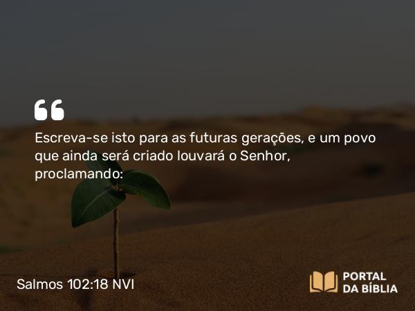 Salmos 102:18 NVI - Escreva-se isto para as futuras gerações, e um povo que ainda será criado louvará o Senhor, proclamando: