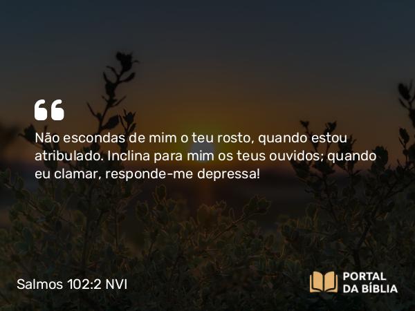 Salmos 102:2 NVI - Não escondas de mim o teu rosto, quando estou atribulado. Inclina para mim os teus ouvidos; quando eu clamar, responde-me depressa!