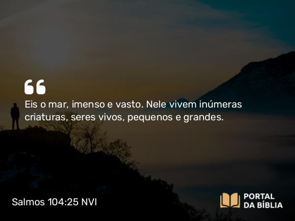 Salmos 104:25 NVI - Eis o mar, imenso e vasto. Nele vivem inúmeras criaturas, seres vivos, pequenos e grandes.