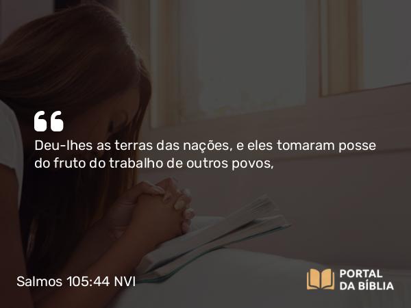 Salmos 105:44 NVI - Deu-lhes as terras das nações, e eles tomaram posse do fruto do trabalho de outros povos,