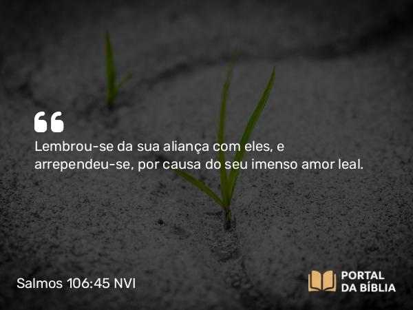 Salmos 106:45 NVI - Lembrou-se da sua aliança com eles, e arrependeu-se, por causa do seu imenso amor leal.