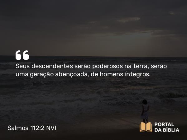 Salmos 112:2 NVI - Seus descendentes serão poderosos na terra, serão uma geração abençoada, de homens íntegros.