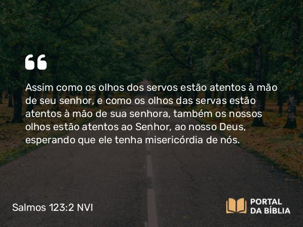 Salmos 123:2 NVI - Assim como os olhos dos servos estão atentos à mão de seu senhor, e como os olhos das servas estão atentos à mão de sua senhora, também os nossos olhos estão atentos ao Senhor, ao nosso Deus, esperando que ele tenha misericórdia de nós.