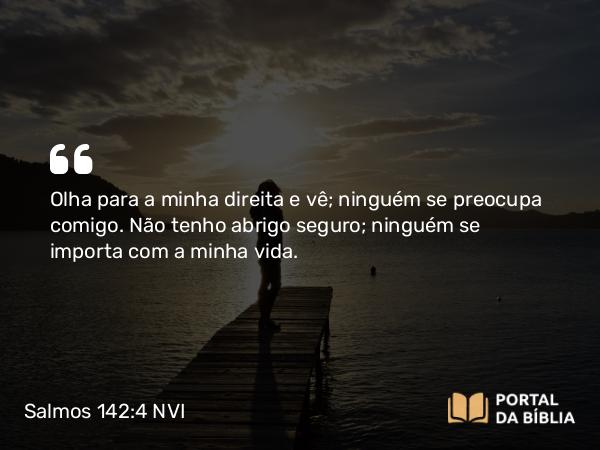 Salmos 142:4 NVI - Olha para a minha direita e vê; ninguém se preocupa comigo. Não tenho abrigo seguro; ninguém se importa com a minha vida.