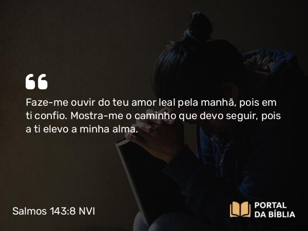 Salmos 143:8 NVI - Faze-me ouvir do teu amor leal pela manhã, pois em ti confio. Mostra-me o caminho que devo seguir, pois a ti elevo a minha alma.