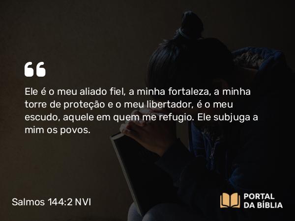 Salmos 144:2 NVI - Ele é o meu aliado fiel, a minha fortaleza, a minha torre de proteção e o meu libertador, é o meu escudo, aquele em quem me refugio. Ele subjuga a mim os povos.