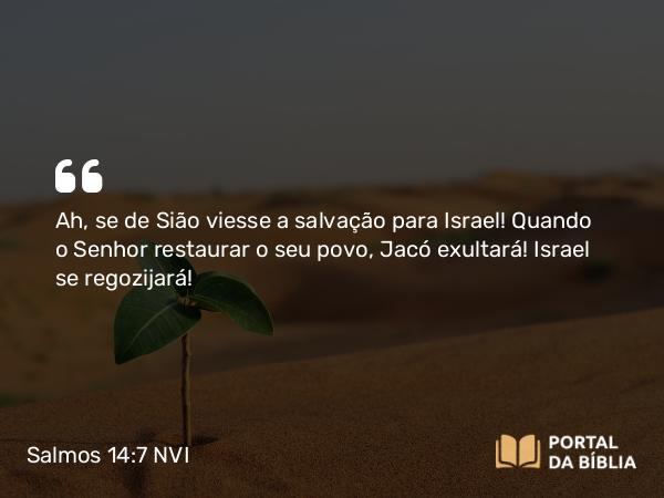 Salmos 14:7 NVI - Ah, se de Sião viesse a salvação para Israel! Quando o Senhor restaurar o seu povo, Jacó exultará! Israel se regozijará!