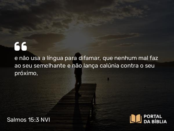 Salmos 15:3 NVI - e não usa a língua para difamar, que nenhum mal faz ao seu semelhante e não lança calúnia contra o seu próximo,