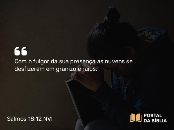 Salmos 18:12 NVI - Com o fulgor da sua presença as nuvens se desfizeram em granizo e raios,