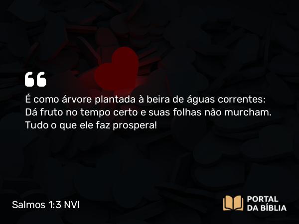 Salmos 1:3 NVI - É como árvore plantada à beira de águas correntes: Dá fruto no tempo certo e suas folhas não murcham. Tudo o que ele faz prospera!