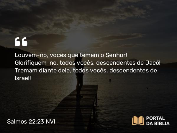 Salmos 22:23 NVI - Louvem-no, vocês que temem o Senhor! Glorifiquem-no, todos vocês, descendentes de Jacó! Tremam diante dele, todos vocês, descendentes de Israel!