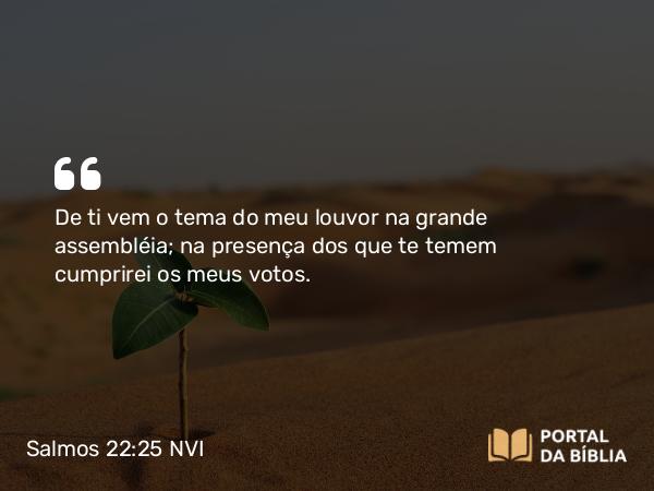 Salmos 22:25 NVI - De ti vem o tema do meu louvor na grande assembléia; na presença dos que te temem cumprirei os meus votos.